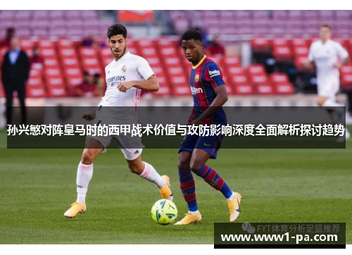 孙兴慜对阵皇马时的西甲战术价值与攻防影响深度全面解析探讨趋势