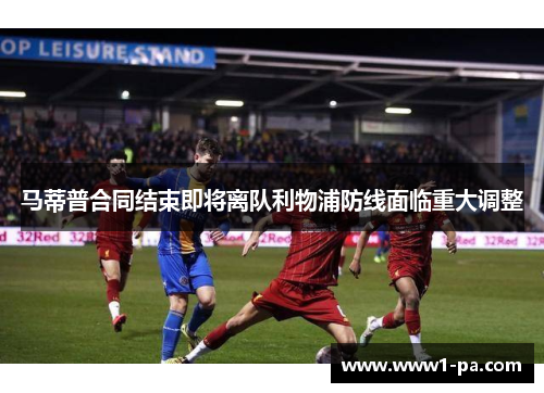 马蒂普合同结束即将离队利物浦防线面临重大调整